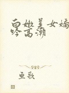 白嫩美女娇喘呻吟高潮 白嫩美女娇喘呻吟高潮