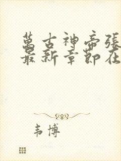 万古神帝张若尘最新章节在线阅读 万古神帝张若尘最新章节在线阅读