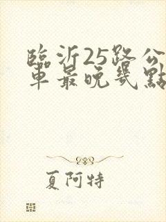 临沂25路公交车最晚几点