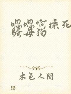嗯嗯啊操死你小骚母狗