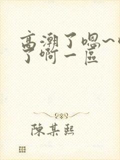 高潮了嗯~喷水了啊一区 高潮了嗯~喷水了啊一区
