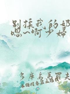 别揉我的奶头~嗯~啊少妇
