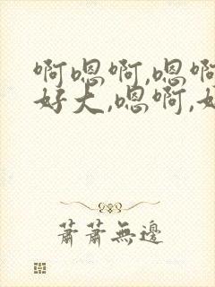 啊嗯啊,嗯啊,好大,嗯啊,好舒服,好紧