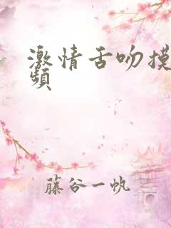 激情舌吻摸胸视频 激情舌吻摸胸视频