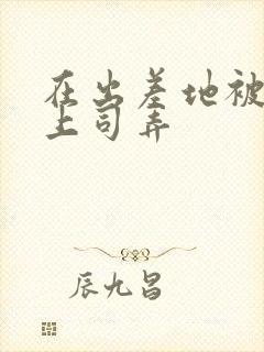在出差地被变态上司弄