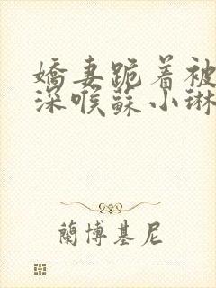 娇妻跪着被黑人深喉苏小琳