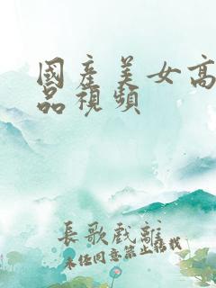 国产美女高潮精品视频 国产美女高潮精品视频