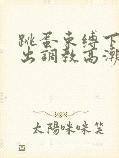 跳蛋束缚下体外出调教高潮刺激小说