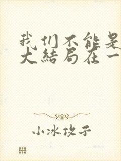 我们不能是朋友大结局在一起了吗 我们不能是朋友大结局在一起了吗
