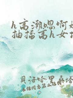 h高潮嗯啊娇喘抽搐高h女攻污文