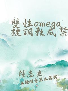 双性omega被调教成禁脔h双性 双性omega被调教成禁脔h双性