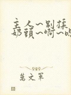 主人~别揉了~奶头~啊~嗯…视频