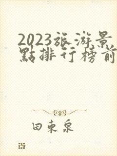2023旅游景点排行榜前十名 2023旅游景点排行榜前十名