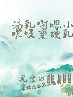 滴乳啊嗯小坏蛋吮吸变硬乳头小说