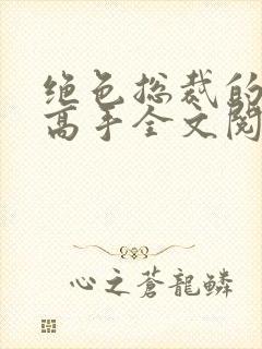 绝色总裁的超级高手全文阅读免费