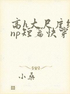 高h大尺度纯肉np短篇快穿