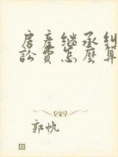 房产继承纠纷诉讼费怎么算 房产继承纠纷诉讼费怎么算