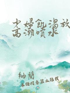 少妇饥渴放荡的高潮喷水 少妇饥渴放荡的高潮喷水