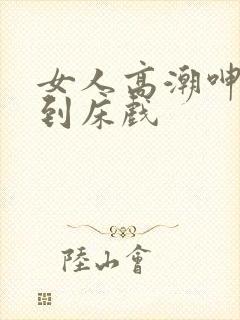 女人高潮呻吟爽到床戏