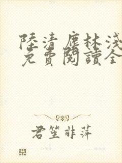 陆清尘林浅小说免费阅读全文无弹窗 陆清尘林浅小说免费阅读全文无弹窗