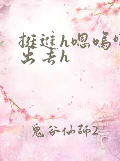 挺进h嗯呜啊h出去h 挺进h嗯呜啊h出去h