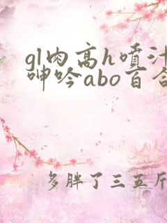 gl肉高h喷汁呻吟abo百合 gl肉高h喷汁呻吟abo百合