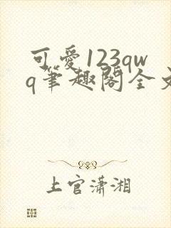 可爱123qwq笔趣阁全文阅读 可爱123qwq笔趣阁全文阅读