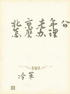 北京老年公交卡怎么办理 北京老年公交卡怎么办理