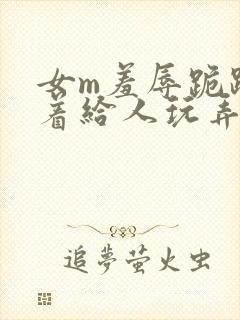 女m羞辱跪趴撅着给人玩弄h