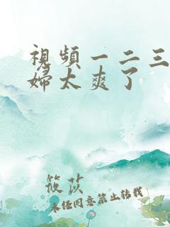 视频一二三区少妇太爽了