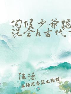 伺候少爷跪尿擦洗含h古代重口喝尿小