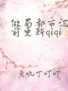 做局都市沉浮超前更新qiqi 做局都市沉浮超前更新qiqi