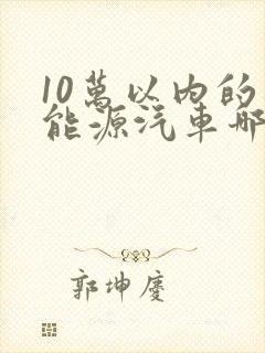 10万以内的新能源汽车哪个好 10万以内的新能源汽车哪个好