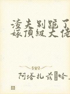 渣夫别跪了夫人嫁顶级大佬显怀啦完整版
