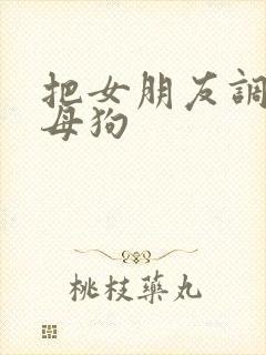 把女朋友调教成母狗 把女朋友调教成母狗