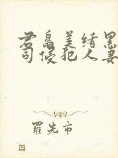 君岛美绪黑人上司侵犯人妻 君岛美绪黑人上司侵犯人妻