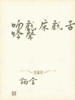 吻戏床戏舌吻呻吟声 吻戏床戏舌吻呻吟声