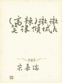 (高辣)微微一笑很倾城h (高辣)微微一笑很倾城h