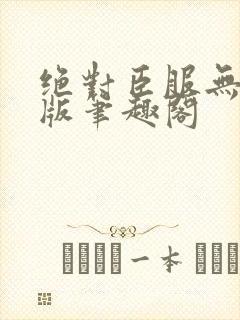 绝对臣服无删减版笔趣阁 绝对臣服无删减版笔趣阁