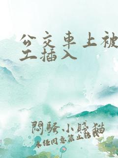 公交车上被农民工插入 公交车上被农民工插入