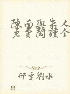 陈南与朱人小说免费阅读全文无弹窗 陈南与朱人小说免费阅读全文无弹窗