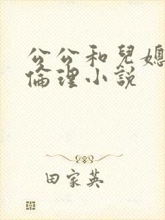 公公和儿媳妇的伦理小说 公公和儿媳妇的伦理小说