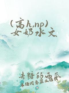 (高h,np)女奶水文