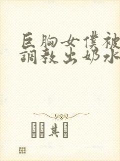 巨胸女仆被主人调教出奶水视频