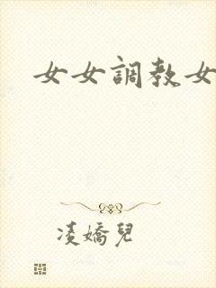 女女调教女母狗 女女调教女母狗