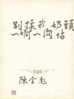 别揉我奶头~嗯~啊~网站