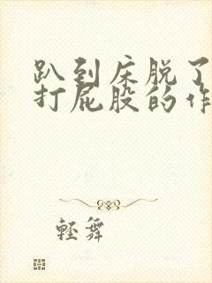 趴到床脱了内裤打屁股的作文