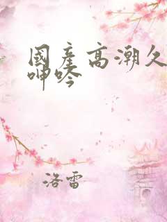 国产高潮久久久呻吟 国产高潮久久久呻吟