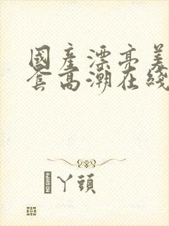 国产漂亮美女无套高潮在线播放