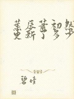 叶辰萧初然最快更新了多少章 叶辰萧初然最快更新了多少章